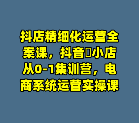 抖店精细化运营全案课，抖音​小店从0-1集训营，电商系统运营实操课-99资源站