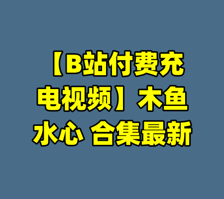 【B站付费充电视频】木鱼水心 合集最新-99资源站