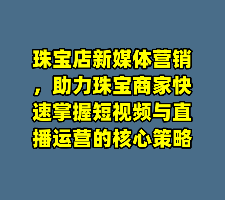珠宝店新媒体营销，助力珠宝商家快速掌握短视频与直播运营的核心策略
