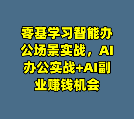 零基学习智能办公场景实战，AI办公实战+AI副业赚钱机会-99资源站