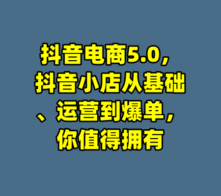 抖音电商5.0,抖音小店从基础、运营到爆单,你值得拥有