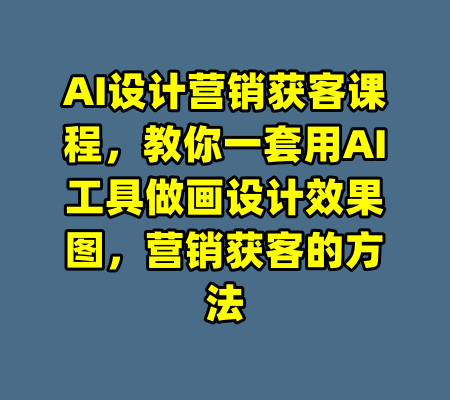 AI设计营销获客课程，教你一套用AI工具做画设计效果图，营销获客的方法-99资源站