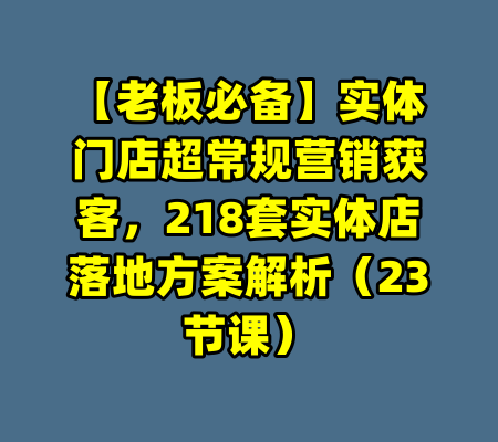 【老板必备】实体门店超常规营销获客，218套实体店落地方案解析（23节课）