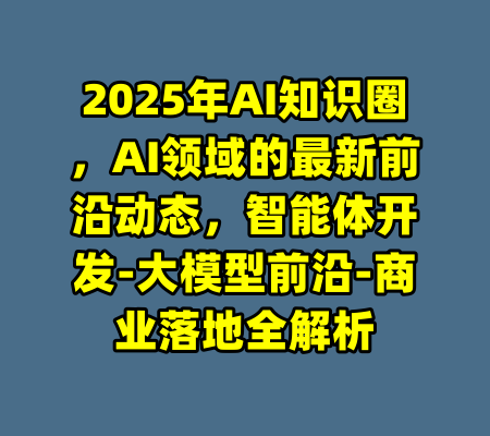 2025年AI知识圈,AI领域的最新前沿动态,智能体开发-大模型前沿-商业落地全解析