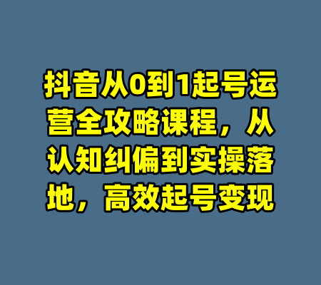 抖音从0到1起号运营全攻略课程，从认知纠偏到实操落地，高效起号变现