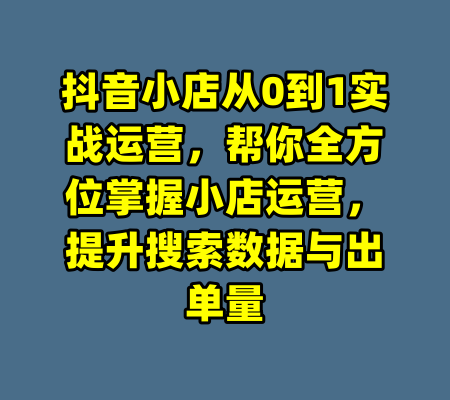 抖音小店从0到1实战运营，帮你全方位掌握小店运营，提升搜索数据与出单量-99资源站