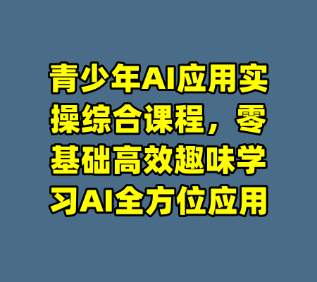 青少年AI应用实操综合课程，零基础高效趣味学习AI全方位应用-99资源站