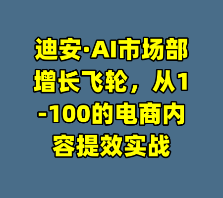 迪安·AI市场部增长飞轮，从1-100的电商内容提效实战-99资源站