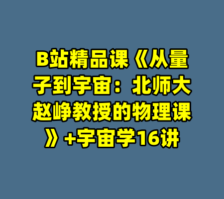 B站精品课《从量子到宇宙：北师大赵峥教授的物理课》+宇宙学16讲-99资源站