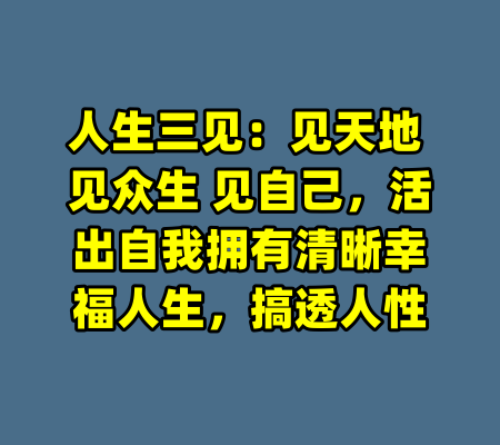 人生三见：见天地 见众生 见自己，活出自我拥有清晰幸福人生，搞透人性