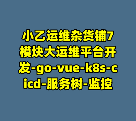 小乙运维杂货铺7模块大运维平台开发-go-vue-k8s-cicd-服务树-监控-99资源站