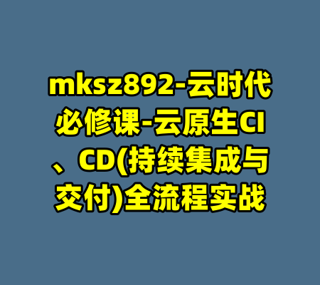 mksz892-云时代必修课-云原生CI、CD(持续集成与交付)全流程实战-99资源站