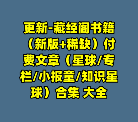 更新-藏经阁书籍（新版+稀缺）付费文章（星球/专栏/小报童/知识星球）合集 大全
