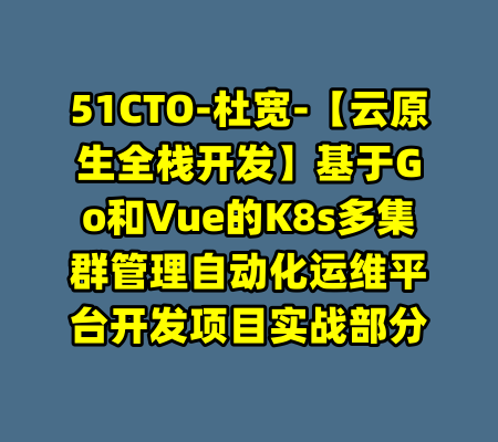 51CTO-杜宽-【云原生全栈开发】基于Go和Vue的K8s多集群管理自动化运维平台开发项目实战部分-99资源站